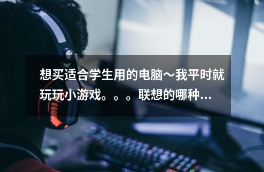 想买适合学生用的电脑~我平时就玩玩小游戏。。。联想的哪种型号好呢~性价比高的 价格5000到8000-第1张-游戏信息-龙启网