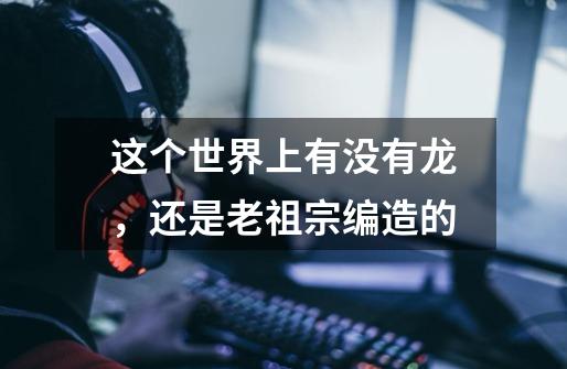 这个世界上有没有龙，还是老祖宗编造的-第1张-游戏信息-龙启网