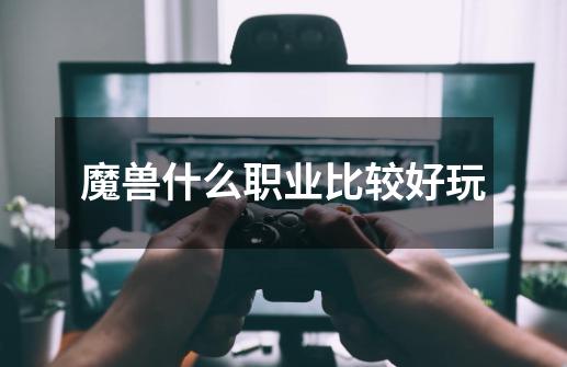 魔兽什么职业比较好玩-第1张-游戏信息-龙启网