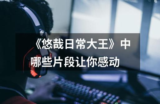 《悠哉日常大王》中哪些片段让你感动-第1张-游戏信息-龙启网