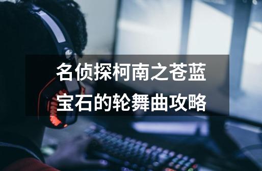 名侦探柯南之苍蓝宝石的轮舞曲攻略-第1张-游戏信息-龙启网