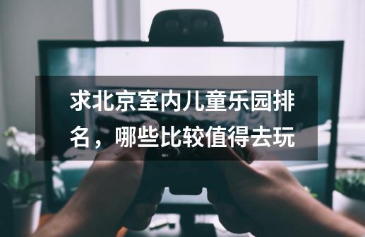 求北京室内儿童乐园排名,哪些比较值得去玩-第1张-游戏信息-龙启网