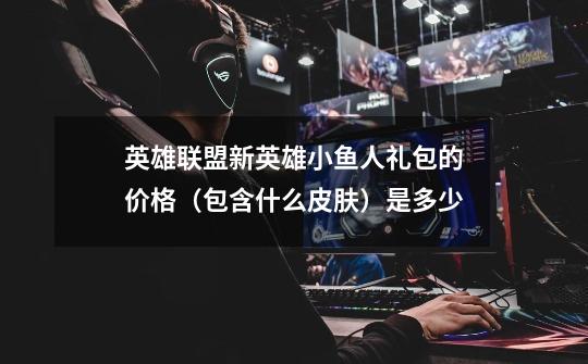 英雄联盟新英雄小鱼人礼包的价格（包含什么皮肤）是多少-第1张-游戏信息-龙启网