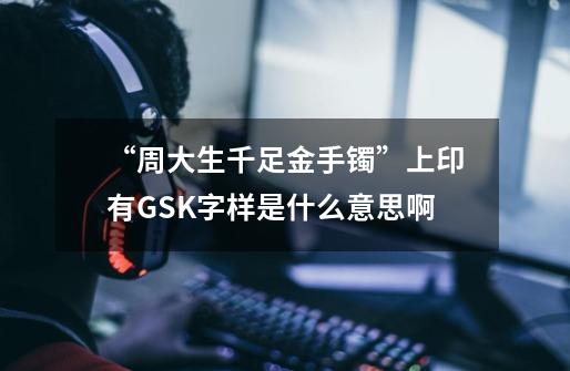 “周大生千足金手镯”上印有GSK字样是什么意思啊-第1张-游戏信息-龙启网