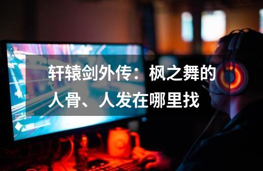 轩辕剑外传:枫之舞的人骨、人发在哪里找-第1张-游戏信息-龙启网