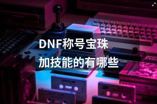 DNF称号宝珠加技能的有哪些-第1张-游戏信息-龙启网