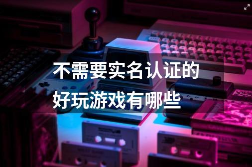 不需要实名认证的好玩游戏有哪些-第1张-游戏信息-龙启网