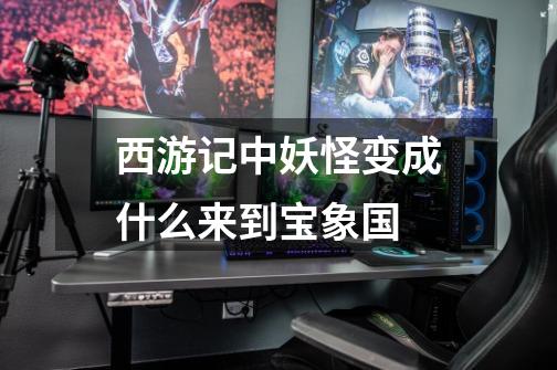 西游记中妖怪变成什么来到宝象国-第1张-游戏信息-龙启网