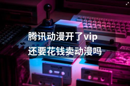 腾讯动漫开了vip还要花钱卖动漫吗-第1张-游戏信息-龙启网