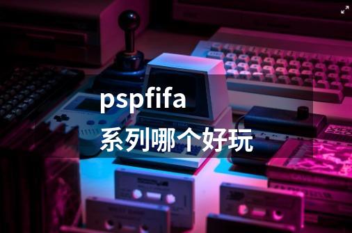 pspfifa系列哪个好玩-第1张-游戏信息-龙启网
