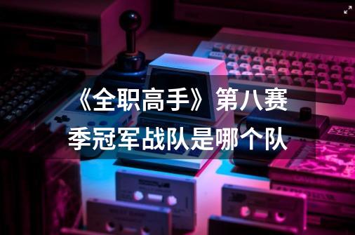 《全职高手》第八赛季冠军战队是哪个队-第1张-游戏信息-龙启网