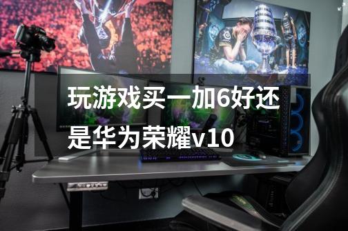 玩游戏买一加6好还是华为荣耀v10-第1张-游戏信息-龙启网