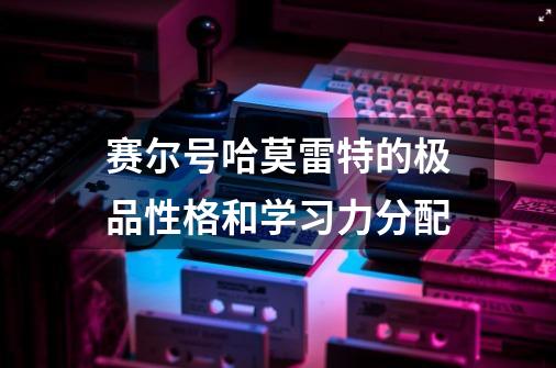 赛尔号哈莫雷特的极品性格和学习力分配-第1张-游戏信息-龙启网