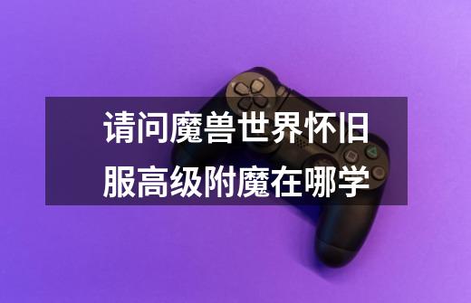 请问魔兽世界怀旧服高级附魔在哪学-第1张-游戏信息-龙启网