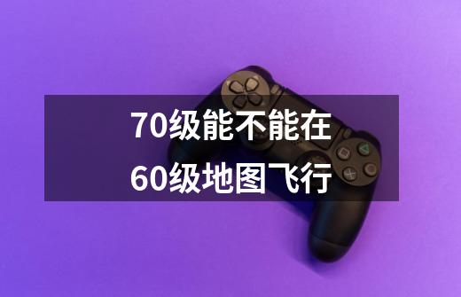 70级能不能在60级地图飞行-第1张-游戏信息-龙启网