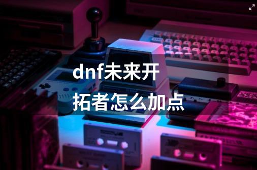 dnf未来开拓者怎么加点-第1张-游戏信息-龙启网