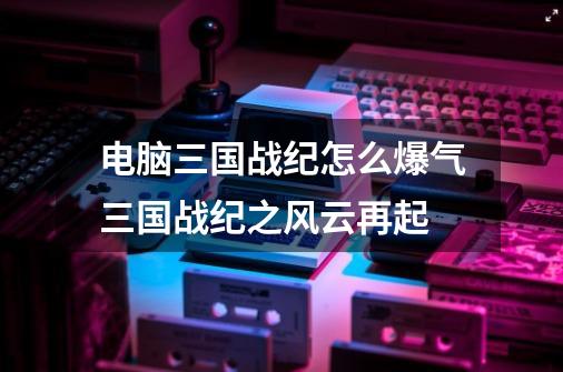 电脑三国战纪怎么爆气三国战纪之风云再起-第1张-游戏信息-龙启网