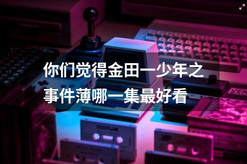 你们觉得金田一少年之事件薄哪一集最好看-第1张-游戏信息-龙启网