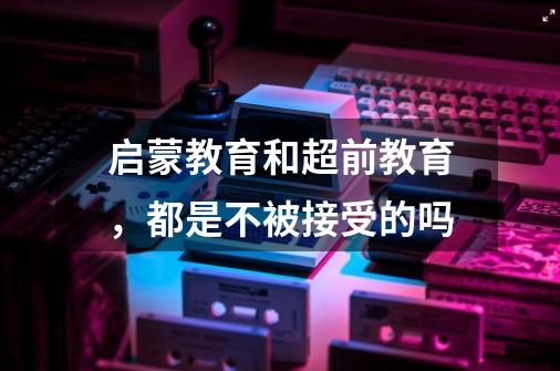 启蒙教育和超前教育,都是不被接受的吗-第1张-游戏信息-龙启网