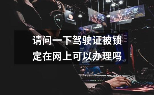 请问一下驾驶证被锁定在网上可以办理吗-第1张-游戏信息-龙启网