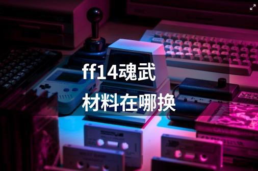 ff14魂武材料在哪换-第1张-游戏信息-龙启网