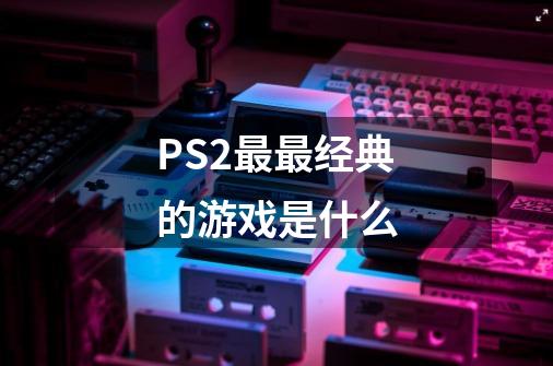 PS2最最经典的游戏是什么-第1张-游戏信息-龙启网