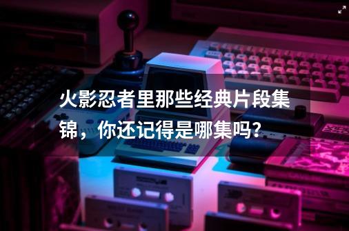 火影忍者里那些经典片段集锦,你还记得是哪集吗?-第1张-游戏信息-龙启网
