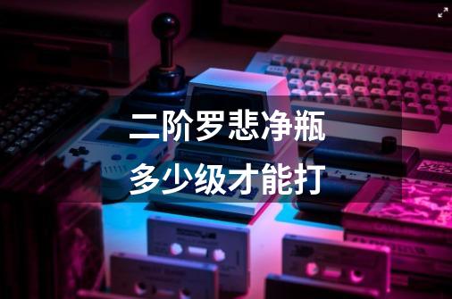 二阶罗悲净瓶多少级才能打-第1张-游戏信息-龙启网