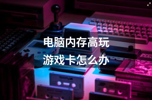 电脑内存高玩游戏卡怎么办-第1张-游戏信息-龙启网