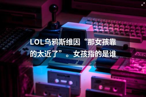 LOL乌鸦斯维因“那女孩靠的太近了”。女孩指的是谁-第1张-游戏信息-龙启网