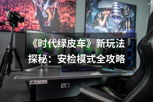 《时代绿皮车》新玩法探秘:安检模式全攻略-第1张-游戏信息-龙启网
