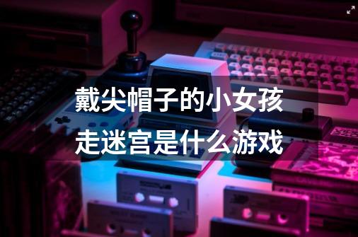 戴尖帽子的小女孩走迷宫是什么游戏-第1张-游戏信息-龙启网