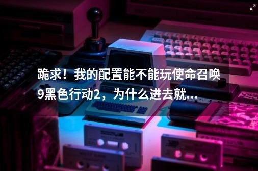 跪求!我的配置能不能玩使命召唤9黑色行动2,为什么进去就黑屏,回车自己就退出了啊-第1张-游戏信息-龙启网
