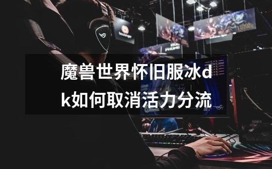 魔兽世界怀旧服冰dk如何取消活力分流-第1张-游戏信息-龙启网