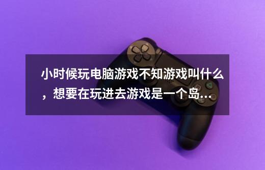 小时候玩电脑游戏不知游戏叫什么，想要在玩进去游戏是一个岛下面有水岛上是有很多游乐设施像游乐园一样-第1张-游戏信息-龙启网