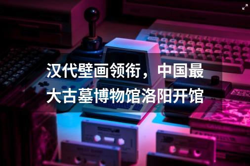 汉代壁画领衔,中国最大古墓博物馆洛阳开馆-第1张-游戏信息-龙启网