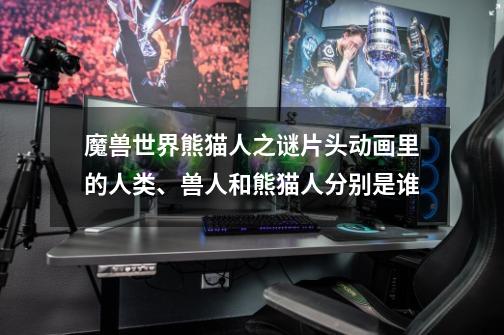 魔兽世界熊猫人之谜片头动画里的人类、兽人和熊猫人分别是谁-第1张-游戏信息-龙启网