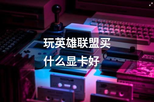 玩英雄联盟买什么显卡好-第1张-游戏信息-龙启网