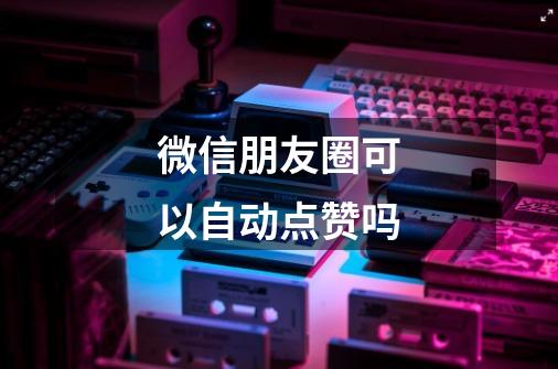 微信朋友圈可以自动点赞吗-第1张-游戏信息-龙启网