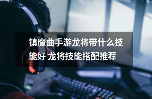 镇魔曲手游龙将带什么技能好 龙将技能搭配推荐-第1张-游戏信息-龙启网