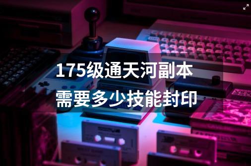 175级通天河副本需要多少技能封印-第1张-游戏信息-龙启网