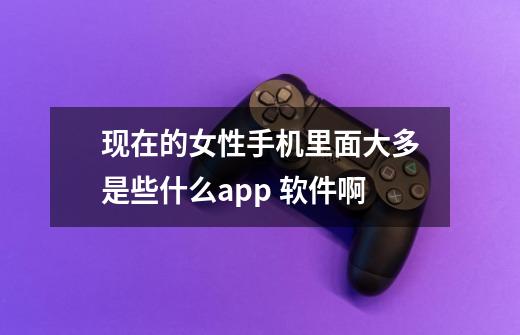 现在的女性手机里面大多是些什么app 软件啊-第1张-游戏信息-龙启网