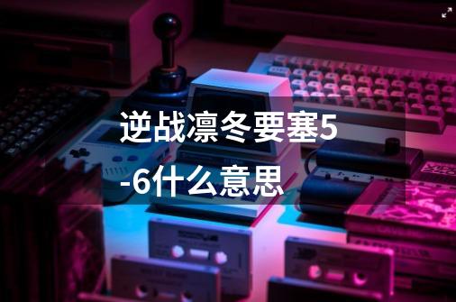 逆战凛冬要塞5-6什么意思-第1张-游戏信息-龙启网