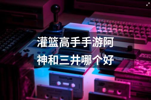 灌篮高手手游阿神和三井哪个好-第1张-游戏信息-龙启网