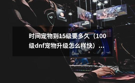 时间宠物到15级要多久(100级dnf宠物升级怎么样快)「科普」-第1张-游戏信息-龙启网