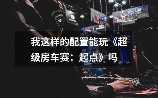 我这样的配置能玩《超级房车赛：起点》吗-第1张-游戏信息-龙启网