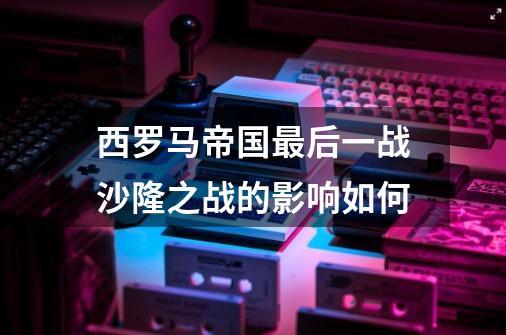 西罗马帝国最后一战沙隆之战的影响如何-第1张-游戏信息-龙启网