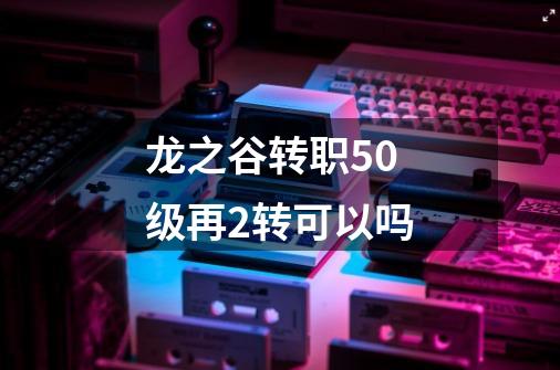 龙之谷转职50级再2转可以吗-第1张-游戏信息-龙启网