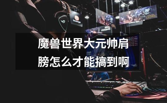 魔兽世界大元帅肩膀怎么才能搞到啊-第1张-游戏信息-龙启网