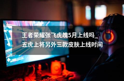 王者荣耀张飞虎魄5月上线吗_五虎上将另外三款皮肤上线时间-第1张-游戏信息-龙启网